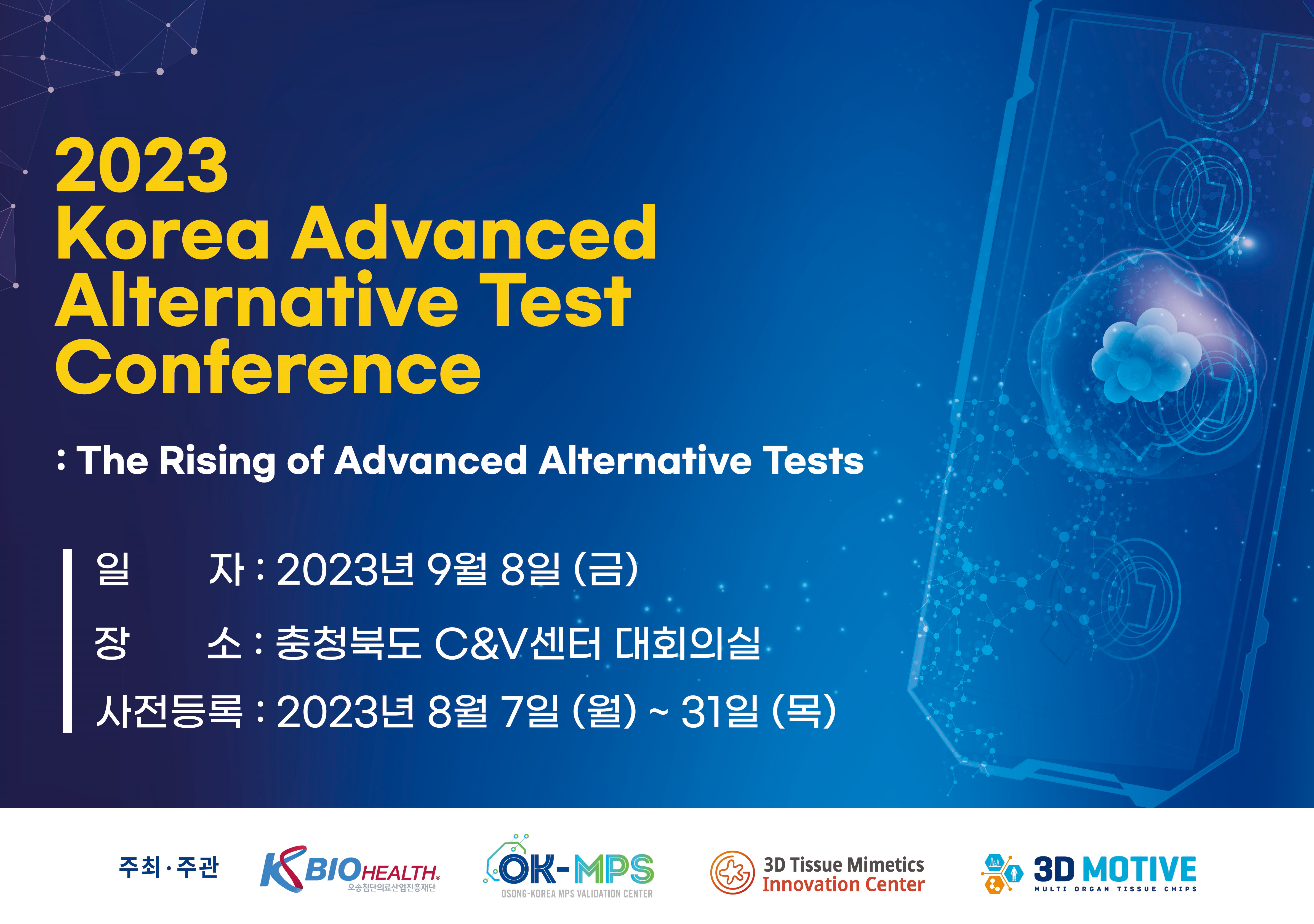 2023 Korea Advanced Alternative Test Conference : The Rising of Advanced Alternative Tests / 일자 : 2023년 9월 8일 (금) / 장소 : 충청북도 C&V센터 대회의실 / 사전등록 : 2023년 8월 7일 (월) ~ 31일 (목) / 주최·주관 : KBIOHEALTH, OK-MPS, 3D Tissue Mimetics Innovation Center, 3D MOTIVE